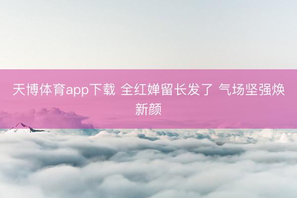 天博体育app下载 全红婵留长发了 气场坚强焕新颜