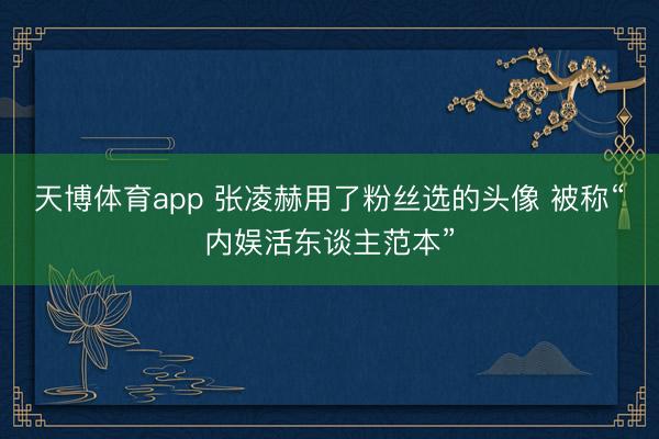天博体育app 张凌赫用了粉丝选的头像 被称“内娱活东谈主范本”