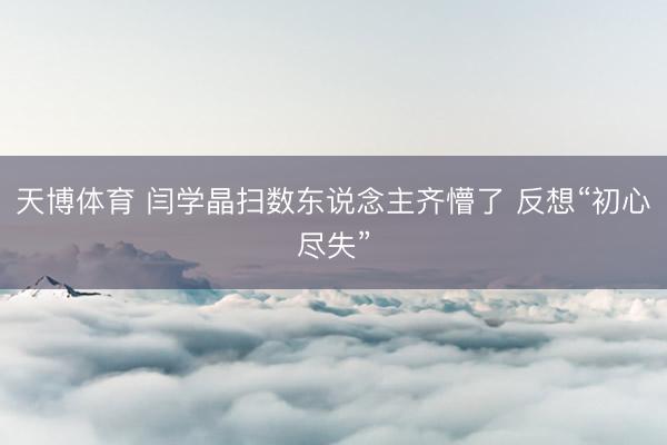 天博体育 闫学晶扫数东说念主齐懵了 反想“初心尽失”