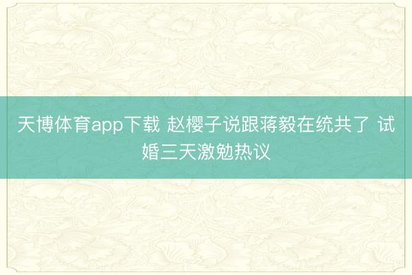 天博体育app下载 赵樱子说跟蒋毅在统共了 试婚三天激勉热议