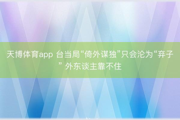 天博体育app 台当局“倚外谋独”只会沦为“弃子” 外东谈主靠不住