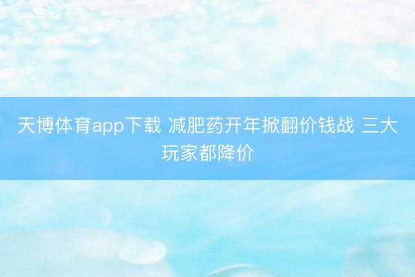 天博体育app下载 减肥药开年掀翻价钱战 三大玩家都降价