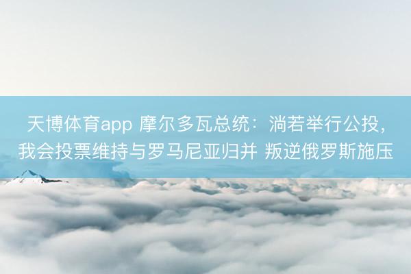 天博体育app 摩尔多瓦总统：淌若举行公投，我会投票维持与罗马尼亚归并 叛逆俄罗斯施压