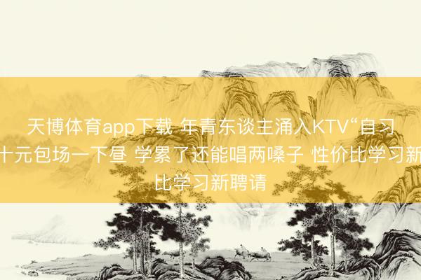 天博体育app下载 年青东谈主涌入KTV“自习” 几十元包场一下昼 学累了还能唱两嗓子 性价比学习新聘请