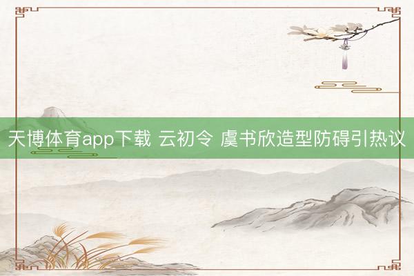 天博体育app下载 云初令 虞书欣造型防碍引热议
