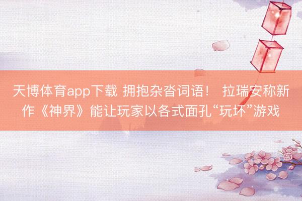 天博体育app下载 拥抱杂沓词语！ 拉瑞安称新作《神界》能让玩家以各式面孔“玩坏”游戏