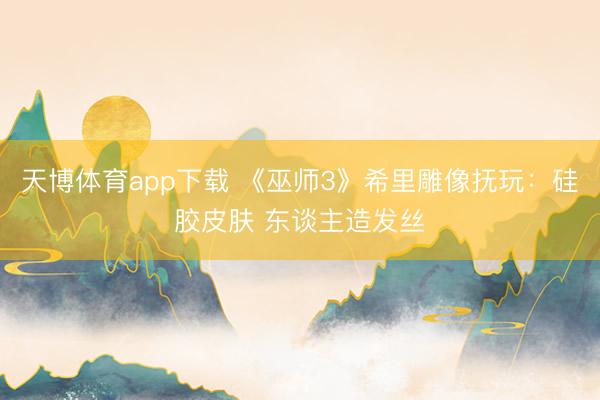 天博体育app下载 《巫师3》希里雕像抚玩：硅胶皮肤 东谈主造发丝
