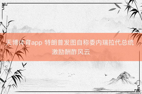 天博体育app 特朗普发图自称委内瑞拉代总统 激励酬酢风云