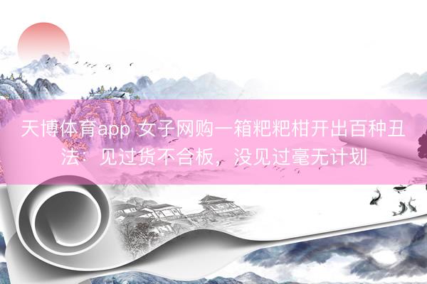 天博体育app 女子网购一箱粑粑柑开出百种丑法：见过货不合板，没见过毫无计划