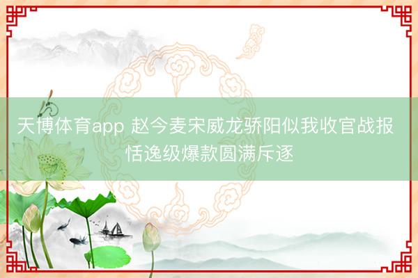 天博体育app 赵今麦宋威龙骄阳似我收官战报 恬逸级爆款圆满斥逐