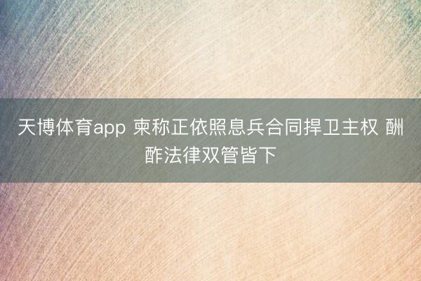 天博体育app 柬称正依照息兵合同捍卫主权 酬酢法律双管皆下