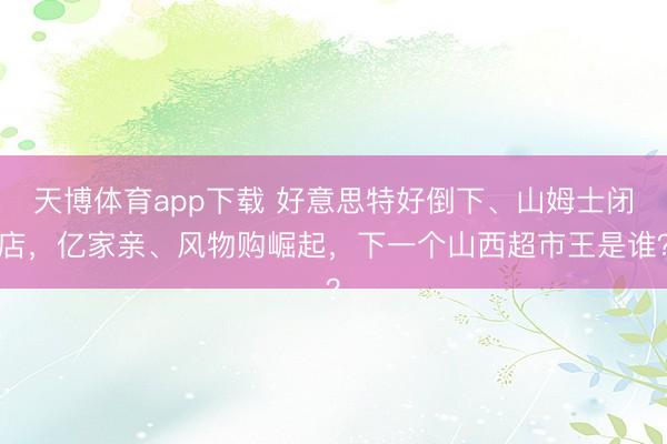 天博体育app下载 好意思特好倒下、山姆士闭店，亿家亲、风物购崛起，下一个山西超市王是谁？