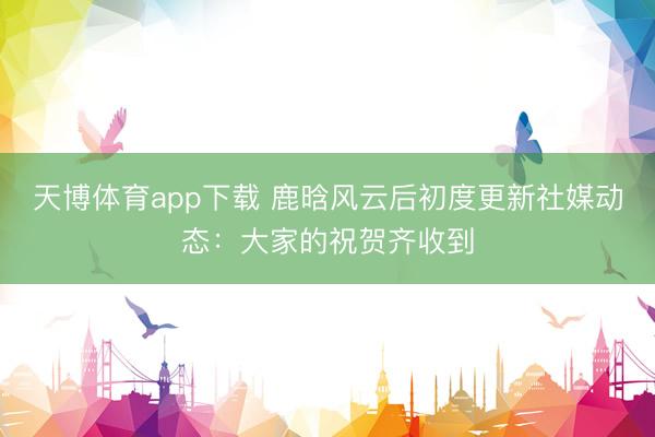 天博体育app下载 鹿晗风云后初度更新社媒动态：大家的祝贺齐收到