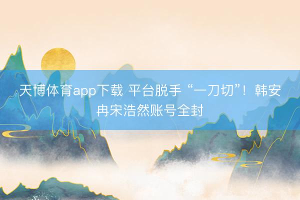 天博体育app下载 平台脱手 “一刀切”！韩安冉宋浩然账号全封