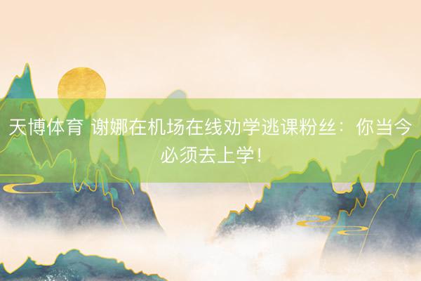天博体育 谢娜在机场在线劝学逃课粉丝：你当今必须去上学！