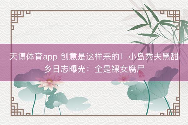 天博体育app 创意是这样来的！小岛秀夫黑甜乡日志曝光：全是裸女腐尸