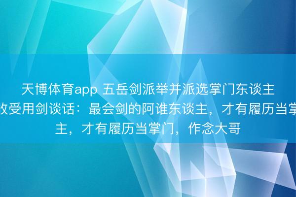 天博体育app 五岳剑派举并派选掌门东谈主的时候，他们收受用剑谈话：最会剑的阿谁东谈主，才有履历当掌门，作念大哥