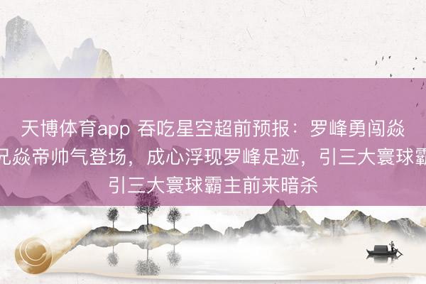 天博体育app 吞吃星空超前预报：罗峰勇闯焱神族，二师兄焱帝帅气登场，成心浮现罗峰足迹，引三大寰球霸主前来暗杀