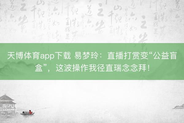 天博体育app下载 易梦玲:直播打赏变“公益盲盒”,这波操作我径直瑞念念拜!