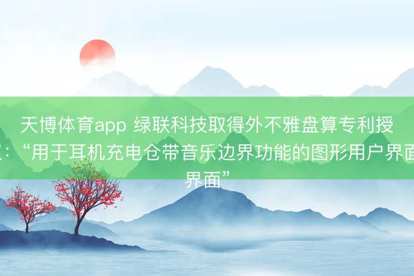 天博体育app 绿联科技取得外不雅盘算专利授权：“用于耳机充电仓带音乐边界功能的图形用户界面”