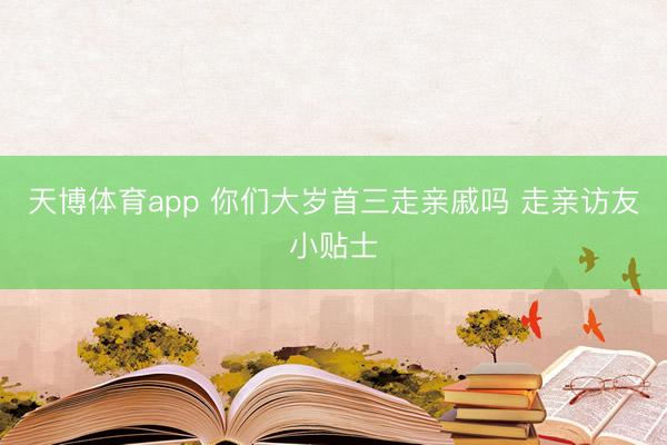 天博体育app 你们大岁首三走亲戚吗 走亲访友小贴士
