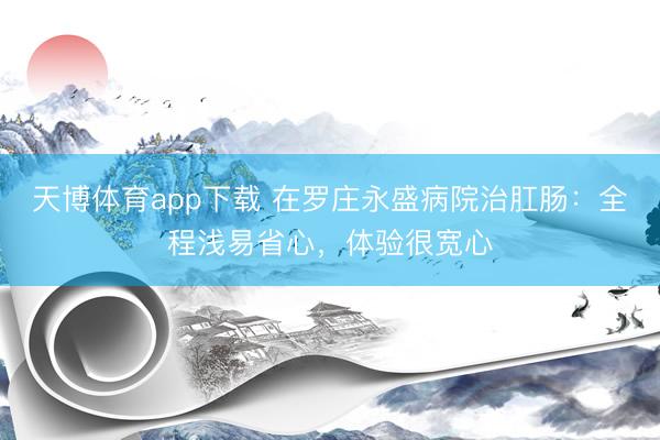 天博体育app下载 在罗庄永盛病院治肛肠：全程浅易省心，体验很宽心