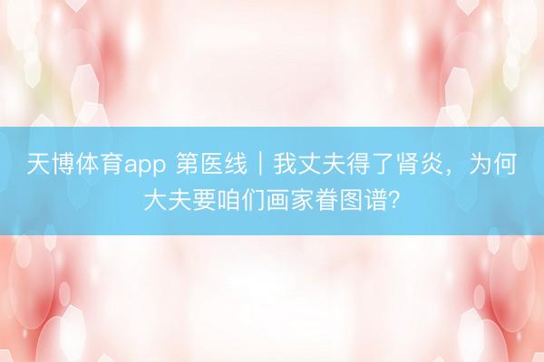 天博体育app 第医线｜我丈夫得了肾炎，为何大夫要咱们画家眷图谱？