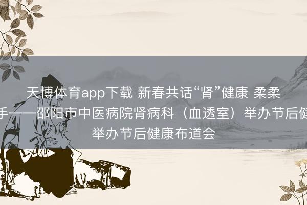 天博体育app下载 新春共话“肾”健康 柔柔看管新着手——邵阳市中医病院肾病科(血透室)举办节后健康布道会