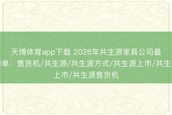 天博体育app下载 2026年共生源家具公司最新名次榜单：售货机/共生源/共生源方式/共生源上市/共生源售货机