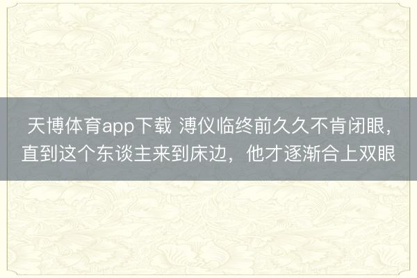 天博体育app下载 溥仪临终前久久不肯闭眼,直到这个东谈主来到床边,他才逐渐合上双眼