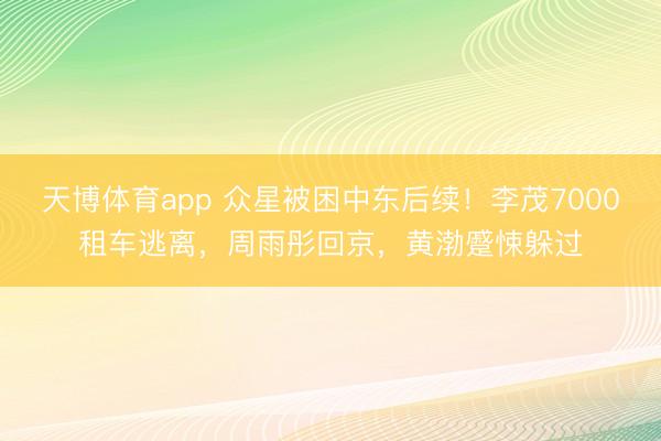 天博体育app 众星被困中东后续!李茂7000租车逃离,周雨彤回京,黄渤蹙悚躲过