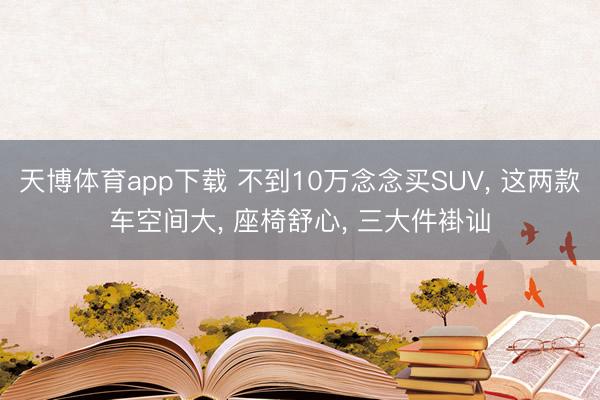 天博体育app下载 不到10万念念买SUV， 这两款车空间大， 座椅舒心， 三大件褂讪