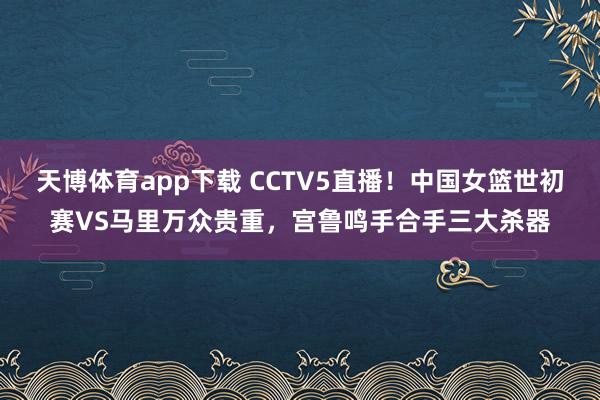 天博体育app下载 CCTV5直播！中国女篮世初赛VS马里万众贵重，宫鲁鸣手合手三大杀器