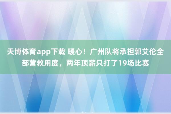 天博体育app下载 暖心！广州队将承担郭艾伦全部营救用度，两年顶薪只打了19场比赛