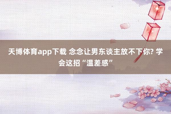 天博体育app下载 念念让男东谈主放不下你? 学会这招“温差感”