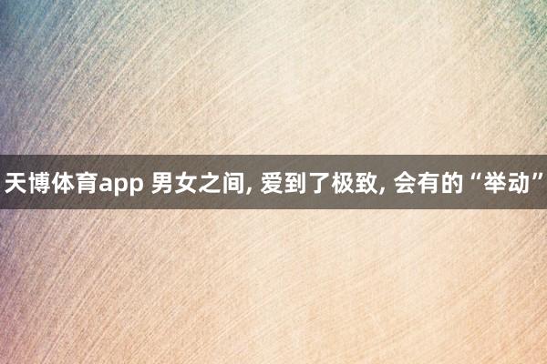 天博体育app 男女之间, 爱到了极致, 会有的“举动”