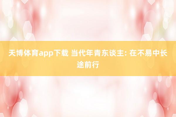天博体育app下载 当代年青东谈主: 在不易中长途前行