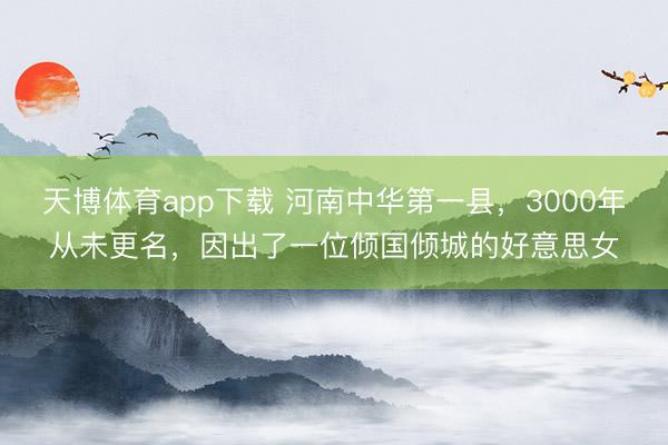 天博体育app下载 河南中华第一县，3000年从未更名，因出了一位倾国倾城的好意思女