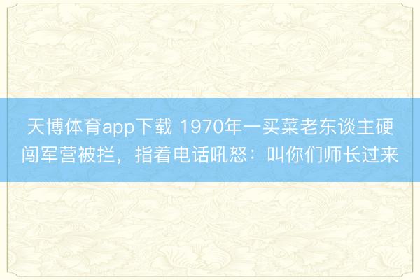天博体育app下载 1970年一买菜老东谈主硬闯军营被拦，指着电话吼怒：叫你们师长过来