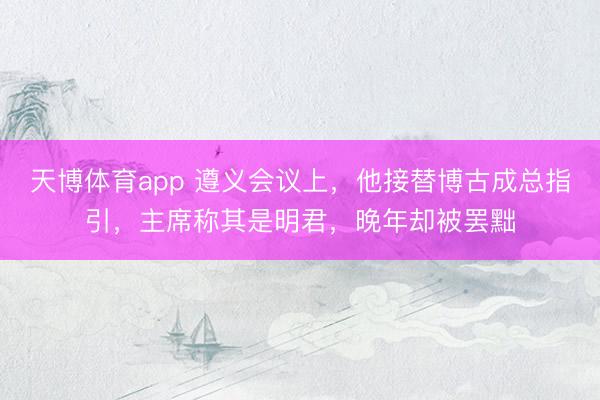 天博体育app 遵义会议上，他接替博古成总指引，主席称其是明君，晚年却被罢黜