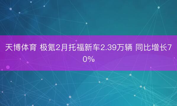天博体育 极氪2月托福新车2.39万辆 同比增长70%