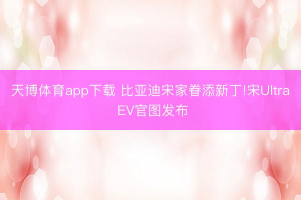 天博体育app下载 比亚迪宋家眷添新丁!宋Ultra EV官图发布