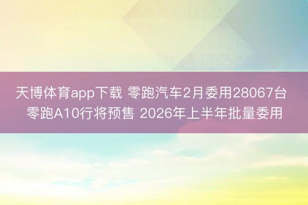 天博体育app下载 零跑汽车2月委用28067台 零跑A10行将预售 2026年上半年批量委用
