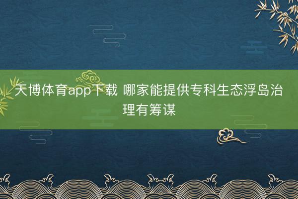 天博体育app下载 哪家能提供专科生态浮岛治理有筹谋
