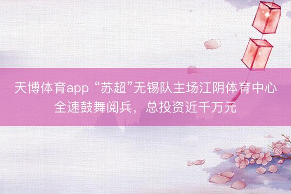 天博体育app “苏超”无锡队主场江阴体育中心全速鼓舞阅兵，总投资近千万元