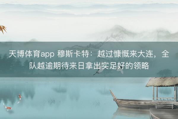 天博体育app 穆斯卡特：越过慷慨来大连，全队越逾期待来日拿出实足好的领略
