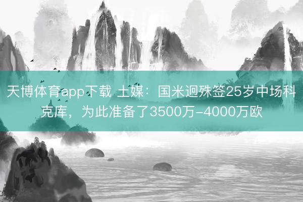 天博体育app下载 土媒：国米迥殊签25岁中场科克库，为此准备了3500万-4000万欧