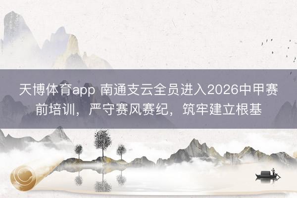 天博体育app 南通支云全员进入2026中甲赛前培训，严守赛风赛纪，筑牢建立根基