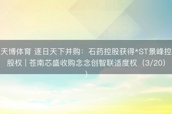天博体育 逐日天下并购：石药控股获得*ST景峰控股权 | 苍南芯盛收购念念创智联适度权（3/20）