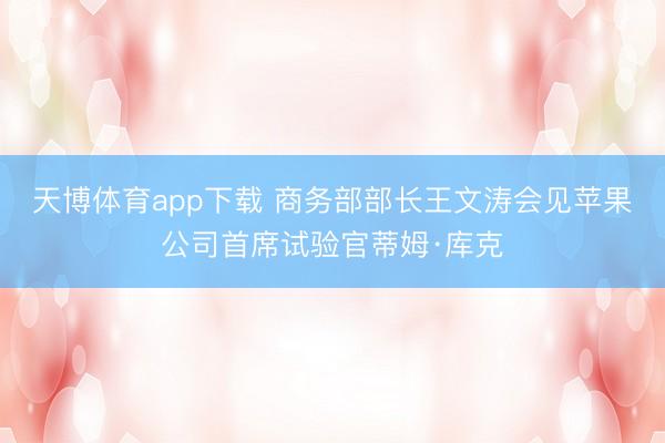 天博体育app下载 商务部部长王文涛会见苹果公司首席试验官蒂姆·库克